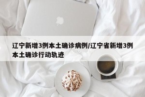 辽宁新增3例本土确诊病例/辽宁省新增3例本土确诊行动轨迹