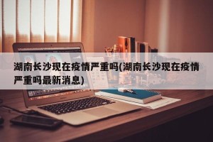 湖南长沙现在疫情严重吗(湖南长沙现在疫情严重吗最新消息)