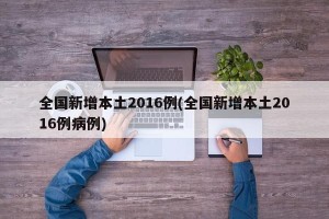 全国新增本土2016例(全国新增本土2016例病例)