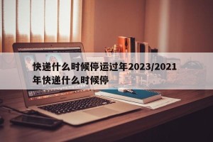 快递什么时候停运过年2023/2021 年快递什么时候停