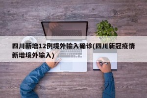 四川新增12例境外输入确诊(四川新冠疫情新增境外输入)