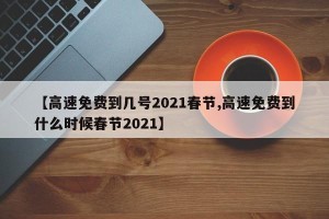 【高速免费到几号2021春节,高速免费到什么时候春节2021】