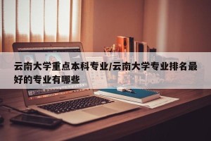 云南大学重点本科专业/云南大学专业排名最好的专业有哪些