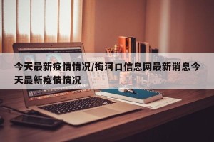 今天最新疫情情况/梅河口信息网最新消息今天最新疫情情况