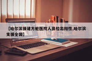 【哈尔滨援建方舱医院人员检出阳性,哈尔滨支援全国】