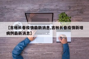 【吉林长春疫情最新消息,吉林长春疫情新增病例最新消息】