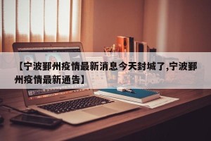 【宁波鄞州疫情最新消息今天封城了,宁波鄞州疫情最新通告】