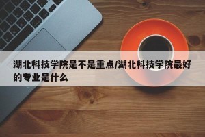 湖北科技学院是不是重点/湖北科技学院最好的专业是什么