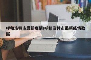 呼和浩特市最新疫情/呼和浩特市最新疫情数据