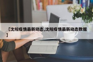 【沈阳疫情最新动态,沈阳疫情最新动态数据】