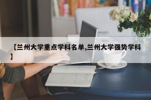 【兰州大学重点学科名单,兰州大学强势学科】