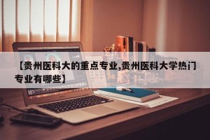 【贵州医科大的重点专业,贵州医科大学热门专业有哪些】