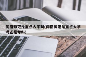 闽南师范是重点大学吗(闽南师范是重点大学吗还是专科)