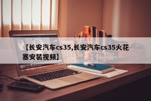 【长安汽车cs35,长安汽车cs35火花塞安装视频】