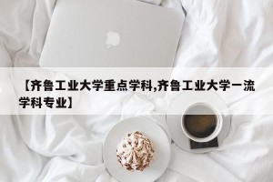 【齐鲁工业大学重点学科,齐鲁工业大学一流学科专业】