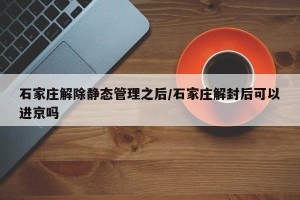 石家庄解除静态管理之后/石家庄解封后可以进京吗