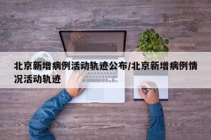 北京新增病例活动轨迹公布/北京新增病例情况活动轨迹