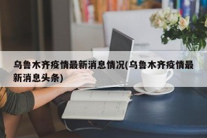 乌鲁木齐疫情最新消息情况(乌鲁木齐疫情最新消息头条)