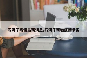 石河子疫情最新消息/石河子新增疫情情况
