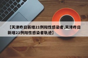 【天津昨日新增21例阳性感染者,天津昨日新增21例阳性感染者轨迹】