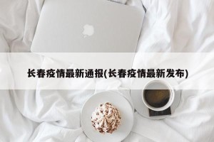 长春疫情最新通报(长春疫情最新发布)