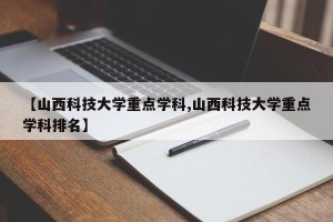 【山西科技大学重点学科,山西科技大学重点学科排名】