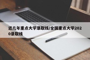 近几年重点大学录取线/全国重点大学2020录取线