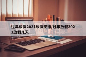 过年放假2021放假安排/过年放假2021放假几天