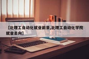【北理工自动化就业前景,北理工自动化学院就业去向】