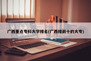 广西重点专科大学排名(广西排前十的大专)