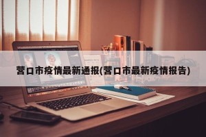营口市疫情最新通报(营口市最新疫情报告)
