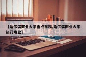 【哈尔滨商业大学重点学科,哈尔滨商业大学热门专业】