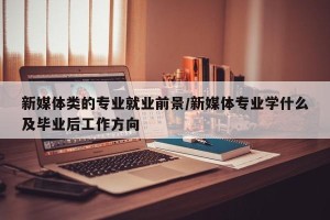 新媒体类的专业就业前景/新媒体专业学什么及毕业后工作方向