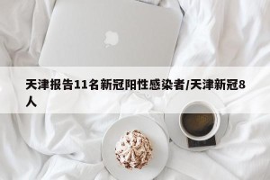 天津报告11名新冠阳性感染者/天津新冠8人