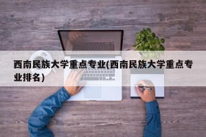 西南民族大学重点专业(西南民族大学重点专业排名)
