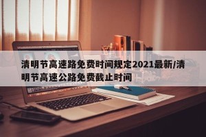 清明节高速路免费时间规定2021最新/清明节高速公路免费截止时间