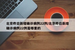 北京昨日新增确诊病例22例/北京昨日新增确诊病例22例是哪里的