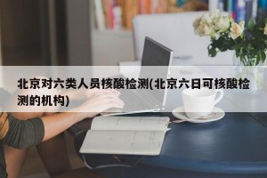 北京对六类人员核酸检测(北京六日可核酸检测的机构)