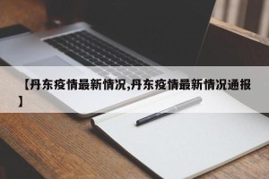 【丹东疫情最新情况,丹东疫情最新情况通报】