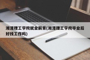 湘潭理工学院就业前景(湘潭理工学院毕业后好找工作吗)