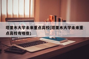 塔里木大学未来重点高校(塔里木大学未来重点高校有哪些)