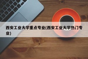 西安工业大学重点专业(西安工业大学热门专业)