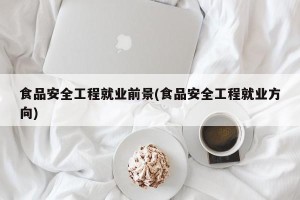 食品安全工程就业前景(食品安全工程就业方向)