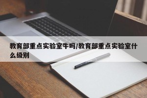 教育部重点实验室牛吗/教育部重点实验室什么级别