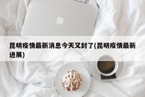 昆明疫情最新消息今天又封了(昆明疫情最新进展)