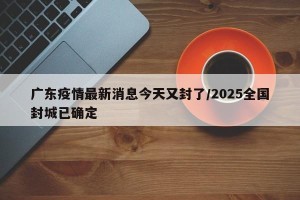 广东疫情最新消息今天又封了/2025全国封城已确定