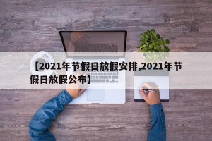 【2021年节假日放假安排,2021年节假日放假公布】