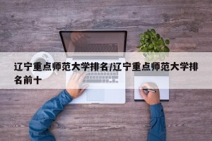 辽宁重点师范大学排名/辽宁重点师范大学排名前十