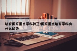 培育国家重点学科转正/国家重点培育学科有什么优势