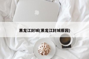 黑龙江封城(黑龙江封城原因)